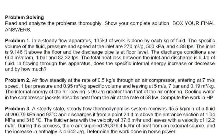 Problem Solving
Read and analyze the problems thoroughly. Show your complete solution. BOX YOUR FINAL
ANSWERS.
Problem 1. In a steady flow apparatus, 135KJ of work is done by each kg of fluid. The specific
volume of the fluid, pressure and speed at the inlet are 270 m/g, 500 kPa, and 4.88 fps. The inlet
is 9.146 ft above the floor and the discharge pipe is at floor level. The discharge conditions are
600 m/gram, 1 bar and 82.32 fps. The total heat loss between the inlet and discharge is 9 Jig of
fluid. In flowing through this apparatus, does the specific internal energy increase or decrease
and by how much?
Problem 2. Air flow steadily at the rate of 0.5 kg/s through an air compressor, entering at 7 mis
speed, 1 bar pressure and 0.95 m/kg specific volume and leaving at 5 m/s, 7 bar and 0.19 m/kg.
The internal energy of the air leaving is 90 J/g greater than that of the air entering. Cooling water
in the compressor jackets absorbs heat from the air at the rate of 58 kw. Compute the work in HP.
Problem 3. A steady state, steady flow themodynamics system receives 45.5 kg/min of a fluid
at 206.79 kPa and 93°C and discharges it from a point 24.4 m above the entrance section at 1.04
MPa and 316 °C. The fluid enters with the velocity of 37.6 m/hr and leaves with a velocity of 12.2
m/hr. During this process, there are supplied 26,376.4 kJ/hr of heat from an external source, and
the increase in enthalpy is 4.642 Jig. Determine the work done in horse power.
