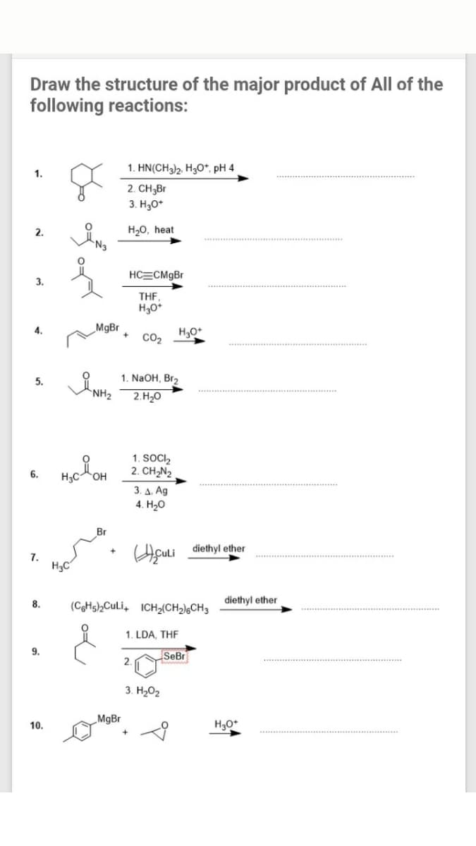 Draw the structure of the major product of All of the
following reactions:
1. HN(CH3)2, H30*, pH 4
1.
2. CH3Br
3. H30*
H20, heat
N3
2.
HC=CM9B
3.
THF,
H30*
MgBr
CO2
5.
1. NaOH, Br,
2.H,0
1. SOCI,
2. CH,N2
6.
H3C
3. Δ. Ag
4. Hо
Br
ACUli diethyl ether
7.
8.
(CgHs)2CuLi, ICH2(CH2),CH3
diethyl ether
1. LDA, THE
9.
SeBr
2.
3. H202
MgBr
10.
H3O*
