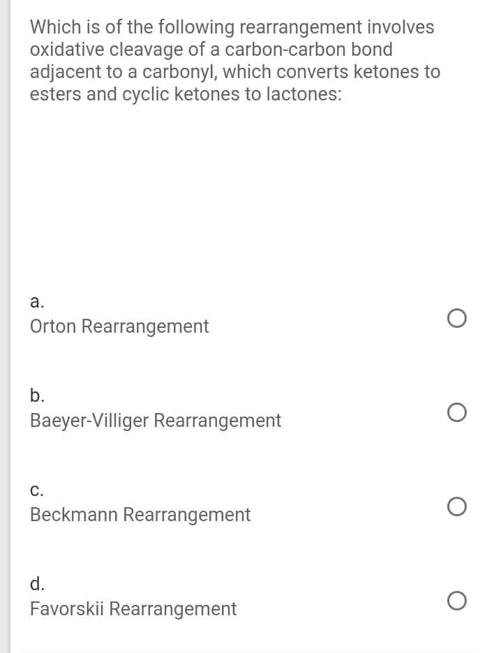 Which is of the following rearrangement involves
oxidative cleavage of a carbon-carbon bond
adjacent to a carbonyl, which converts ketones to
esters and cyclic ketones to lactones:
а.
Orton Rearrangement
b.
Baeyer-Villiger Rearrangement
С.
Beckmann Rearrangement
d.
Favorskii Rearrangement
