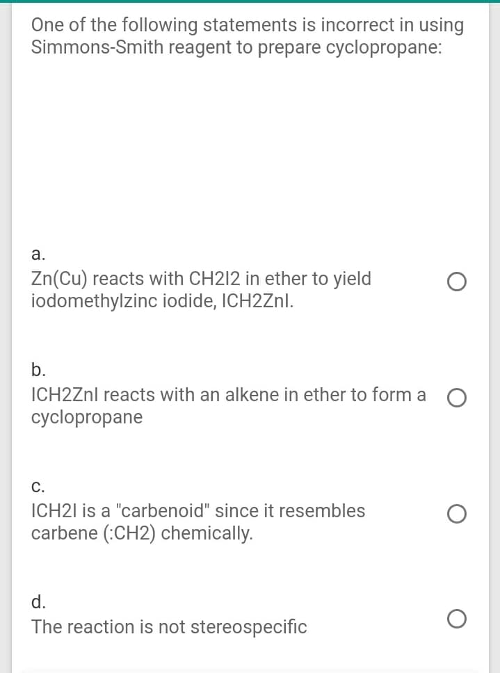 One of the following statements is incorrect in using
Simmons-Smith reagent to prepare cyclopropane:
а.
Zn(Cu) reacts with CH212 in ether to yield
iodomethylzinc iodide, ICH2ZNI.
b.
ICH2ZNI reacts with an alkene in ether to form a O
cyclopropane
С.
ICH21 is a "carbenoid" since it resembles
carbene (:CH2) chemically.
d.
The reaction is not stereospecific
