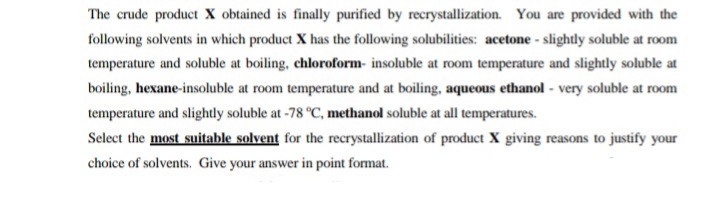 The crude product X obtained is finally purified by recrystallization. You are provided with the
following solvents in which product X has the following solubilities: acetone - slightly soluble at room
temperature and soluble at boiling, chloroform- insoluble at room temperature and slightly soluble at
boiling, hexane-insoluble at room temperature and at boiling, aqueous ethanol - very soluble at room
temperature and slightly soluble at -78 °C, methanol soluble at all temperatures.
Select the most suitable solvent for the recrystallization of product X giving reasons to justify your
choice of solvents. Give your answer in point format.
