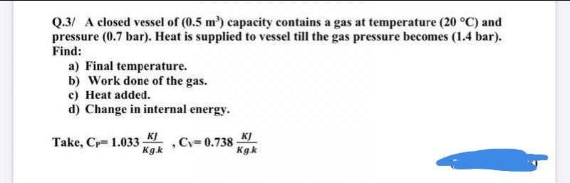 Q.3/ A closed vessel of (0.5 m) capacity contains a gas at temperature (20 °C) and
pressure (0.7 bar). Heat is supplied to vessel till the gas pressure becomes (1.4 bar).
Find:
a) Final temperature.
b) Work done of the gas.
c) Heat added.
d) Change in internal energy.
Take, Cp= 1.033 KJ
Kgk
KJ
Cy= 0.738
Kgk
