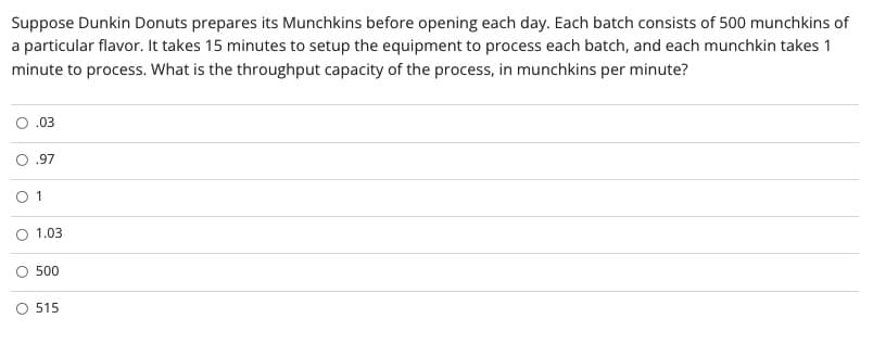 Suppose Dunkin Donuts prepares its Munchkins before opening each day. Each batch consists of 500 munchkins of
a particular flavor. It takes 15 minutes to setup the equipment to process each batch, and each munchkin takes 1
minute to process. What is the throughput capacity of the process, in munchkins per minute?
.03
.97
O 1
1.03
500
O 515
