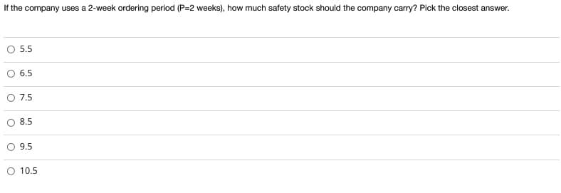 If the company uses a 2-week ordering period (P=2 weeks), how much safety stock should the company carry? Pick the closest answer.
O 5.5
6.5
7.5
8.5
O 9.5
O 10.5
