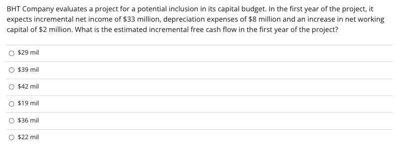 BHT Company evaluates a project for a potential inclusion in its capital budget. In the first year of the project, it
expects incremental net income of $33 million, depreciation expenses of $8 million and an increase in net working
capital of $2 million. What is the estimated incremental free cash flow in the first year of the project?
$29 mil
$39 mil
$42 mil
$19 mil
$36 mil
$22 mil
