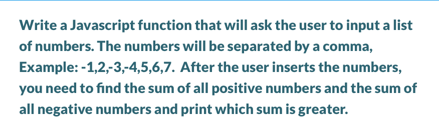 Write a Javascript function that will ask the user to input a list
of numbers. The numbers will be separated by a comma,
Example: -1,2,-3,-4,5,6,7. After the user inserts the numbers,
you need to find the sum of all positive numbers and the sum of
all negative numbers and print which sum is greater.

