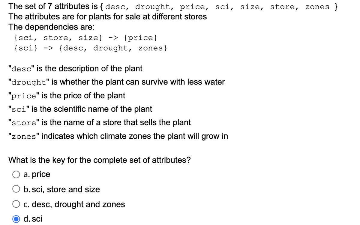 The set of 7 attributes is { desc, drought, price, sci, size, store, zones }
The attributes are for plants for sale at different stores
The dependencies are:
{sci, store, size} -> {price}
{sci} -> {desc, drought, zones}
"desc" is the description of the plant
"drought" is whether the plant can survive with less water
"price" is the price of the plant
"sci" is the scientific name of the plant
"store" is the name of a store that sells the plant
"zones" indicates which climate zones the plant will grow in
What is the key for the complete set of attributes?
a. price
O b. sci, store and size
c. desc, drought and zones
d. sci
