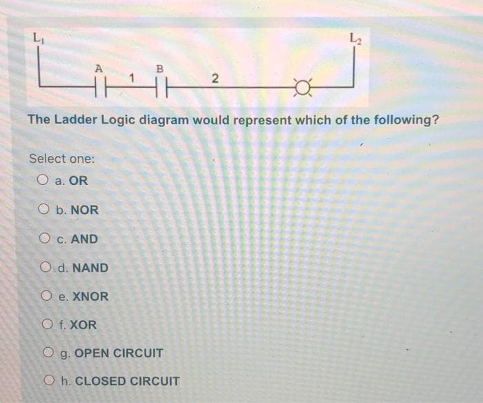 L2
A
2
The Ladder Logic diagram would represent which of the following?
Select one:
O a. OR
O b. NOR
O c. AND
Od. NAND
O e. XNOR
O f. XOR
O g. OPEN CIRCUIT
O h. CLOSED CIRCUIT
