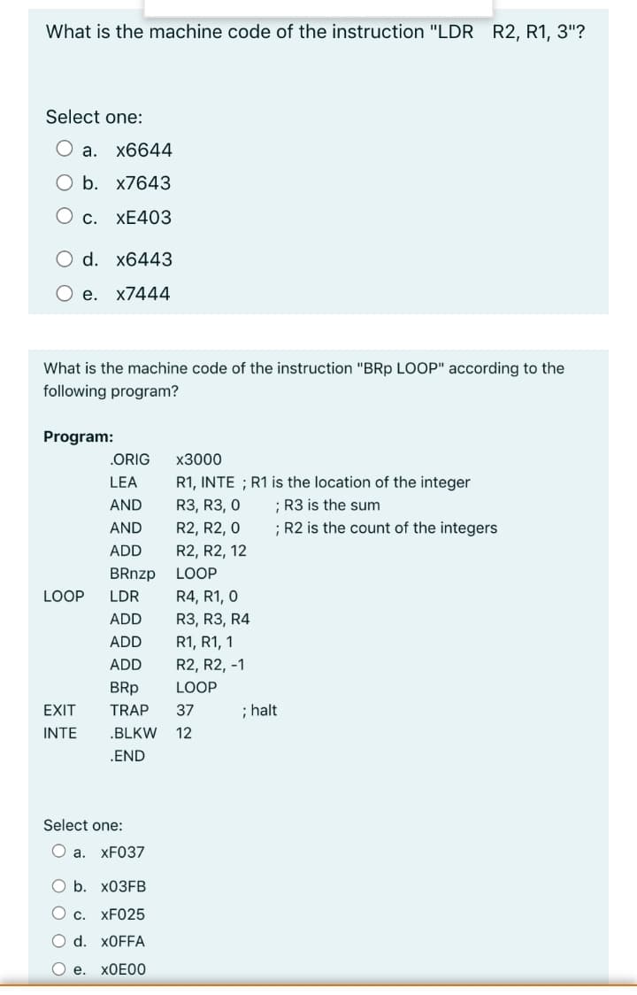 What is the machine code of the instruction "LDR R2, R1, 3"?
Select one:
O a.
x6644
O b. x7643
С.
ХE403
O d. x6443
O e. x7444
What is the machine code of the instruction "BRp LOOP" according to the
following program?
Program:
.ORIG
х3000
LEA
R1, INTE ; R1 is the location of the integer
AND
R3, R3, 0
; R3 is the sum
AND
R2, R2, 0
; R2 is the count of the integers
ADD
R2, R2, 12
BRnzp
LOOP
LOOP
LDR
R4, R1, 0
ADD
R3, R3, R4
ADD
R1, R1, 1
ADD
R2, R2, -1
BRp
LOOP
EXIT
TRAP
37
; halt
INTE
.BLKW
12
.END
Select one:
O a. XF037
b. X03FB
C.
XF025
O d. X0FFA
O e.
XOE00
