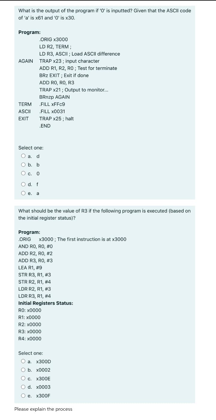 What is the output of the program if '0' is inputted? Given that the ASCII code
of 'a' is x61 and '0' is x30.
Program:
.ORIG x3000
LD R2, TERM ;
LD R3, ASCII ; Load ASCII difference
AGAIN
TRAP x23 ; input character
ADD R1, R2, RO ; Test for terminate
BRz EXIT ; Exit if done
ADD RO, RO, R3
TRAP x21 ; Output to monitor...
BRnzp AGAIN
TERM
.FILL XFFC9
ASCII
.FILL x0031
EXIT
TRAP x25 ; halt
.END
Select one:
O a.
d
O b. b
О с. 0
O d. f
O e.
a
What should be the value of R3 if the following program is executed (based on
the initial register status)?
Program:
.ORIG
x3000 ; The first instruction is at x3000
AND RO, RO, #0
ADD R2, RO, #2
ADD R3, RO, #3
LEA R1, #9
STR R3, R1, #3
STR R2, R1, #4
LDR R2, R1, #3
LDR R3, R1, #4
Initial Registers Status:
RO: x0000
R1: x0000
R2: x0000
R3: x0000
R4: x0000
Select one:
Oa.
X300D
ОБ. х0002
О с. х300Е
O d. x0003
Ое. х300F
Please explain the process
