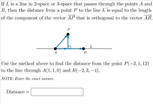 If L is a line in 2-space or 3-space that passes through the points A and
B, then the distance from a point P to the line L is equal to the length
of the component of the vector AP that is orthogonal to the vector AB.
B
Use the method above to find the distance from the point P(-3, 1, 12)
to the line through A(1, 1, 0) and B(-2, 3, –4).
NOTE: Enter the exact answer.
Distance
