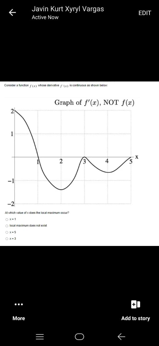 Javin Kurt Xyryl Vargas
EDIT
Active Now
Consider a function f(x) whose derivative f'(x) is continuous as shown below:
Graph of f'(x), NOT f(x)
2
3,
4
5
At which value of x does the local maximum occur?
O X=1
O local maximum does not exist
O x= 5
O x = 3
More
Add to story
