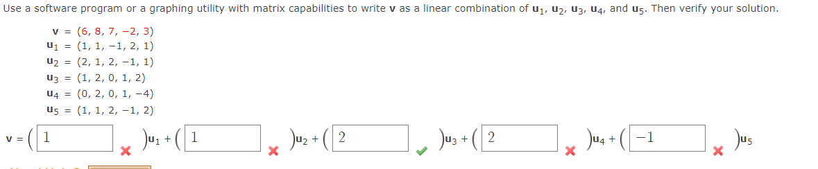 Use a software program or a graphing utility with matrix capabilities to write v as a linear combination of u1, u2, u3, U4, and u5. Then verify your solution.
v = (6, 8, 7, - 2, 3)
u1 = (1, 1, –1, 2, 1)
u2 = (2, 1, 2, -1, 1)
uz = (1, 2, 0, 1, 2)
u4 = (0, 2, 0, 1, -4)
U5 = (1, 1, 2, -1, 2)
Jus + (I
Jus +
Jus - (2
Jus + ([
Jus
V =
1
1
2
3 +
-1
