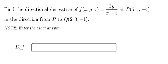 Find the directional derivative of f(x, y, z)
2y
at P(5, 1, –4)
x + z
in the direction from P to Q(2, 3, –1).
NOTE: Enter the exact answer.
Duf
