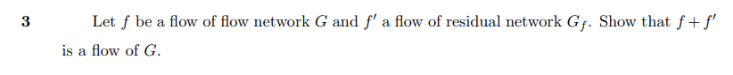 3
Let f be a flow of flow network G and f' a flow of residual network Gf. Show that f+f'
is a flow of G.

