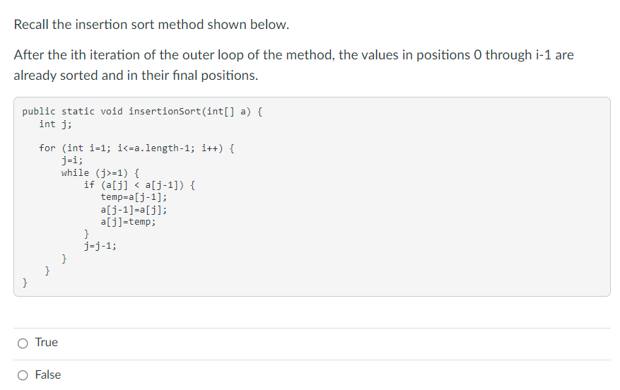 Recall the insertion sort method shown below.
After the ith iteration of the outer loop of the method, the values in positions 0 through i-1 are
already sorted and in their final positions.
public static void insertionsort(int[] a) {
int j;
for (int i-1; i<=a.length-1; i++) {
j-i;
while (j>=1) {
if (a[j] < a[j-1]) {
temp=a[j-1];
a[j-1]=a[j];
a[j]=temp;
}
j-j-1;
}
O True
False
