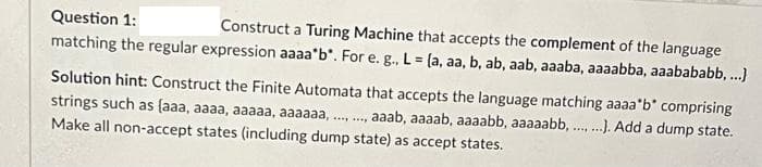 Question 1:
Construct a Turing Machine that accepts the complement of the language
matching the regular expression aaaa'b". For e. g., L = (a, aa, b, ab, aab, aaaba, aaaabba, aaabababb, ..}
%3!
Solution hint: Construct the Finite Automata that accepts the language matching aaaa'b" comprising
strings such as (aaa, aaaa, aaaaa, aaaaaa, .., .,
, aaab, aaaab, aaaabb, aaaaabb, .). Add a dump state.
....
Make all non-accept states (including dump state) as accept states.
