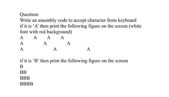 Question:
Write an assembly code to accept character from keyboard
if it is 'A' then print the following figure on the screen (white
font with red background)
А А А
A
A
A
A
A
A
A
if it is 'B' then print the following figure on the screen
B
BB
BBB
BBBB
