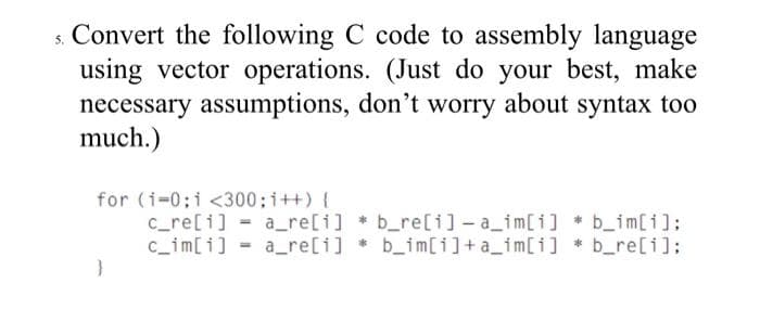 s. Convert the following C code to assembly language
using vector operations. (Just do your best, make
necessary assumptions, don't worry about syntax too
much.)
for (i-0;i <300; i++) {
c_re[i] = a_re[i] b_re[i]-a_im[i] * b_im[i]:
c_im[i] - a_re[i] b_im[i]+a_im[i] * b_re[i];
