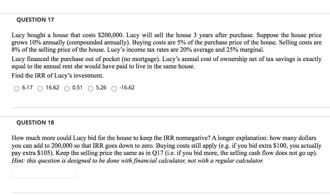 QUESTION 17
Lucy bought a house that costs $200,000. Lucy will sell the house 3 years after purchase. Suppose the house price
grows 10% annually (compounded annually). Buying costs are 5% of the purchase price of the house. Selling costs are
8% of the selling price of the house. Lucy's income tax rates are 20% average and 25% marginal.
Lucy financed the purchase out of pocket (no mortgage). Lucy's annual cost of ownership net of tax savings is exactly
equal to the annual rent she would have paid to live in the same house.
Find the IRR of Lucy's investment.
O 6.17
16.62 O 0.51 O 5.26 O -16.62
QUESTION 18
How much more could Lucy bid for the house to keep the IRR nonnegative? A longer explanation: how many dollars
you can add to 200,000 so that IRR goes down to zero. Buying costs still apply (e.g. if you bid extra $100, you actually
pay extra $105). Keep the selling price the same as in Q17 (i.e. if you bid more, the selling cash flow does not go up).
Hint: this question is designed to be done with financial calculator, not with a regular calculator.
