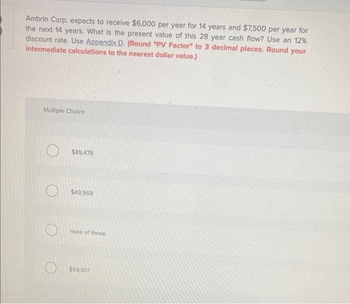 Ambrin Corp. expects to receive $6,000 per year for 14 years and $7,500 per year for
the next 14 years. What is the present value of this 28 year cash flow? Use an 12%
discount rate. Use Appendix D. (Round "PV Factor" to 3 decimal places. Round your
Intermediate calculations to the nearest dollar value.)
Multiple Cholce
$89,478
$49,959
none of these
$59,901
