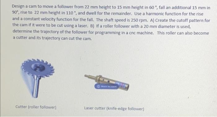 Design a cam to move a follower from 22 mm height to 15 mm height in 60 , fall an additional 15 mm in
90°, rise to 22 mm height in 110 , and dwell for the remainder. Use a harmonic function for the rise
and a constant velocity function for the fall. The shaft speed is 250 rpm. A) Create the cutoff pattern for
the cam if it were to be cut using a laser. B) If a roller follower with a 20 mm diameter is used,
determine the trajectory of the follower for programming in a cnc machine. This roller can also become
a cutter and its trajectory can cut the cam.
Cutter (roller follower)
Laser cutter (knife-edge follower)
