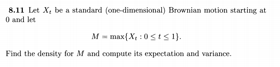 8.11 Let X, be a standard (one-dimensional) Brownian motion starting at
0 and let
M = max{X, : 0<t< 1}.
Find the density for M and compute its expectation and variance.
