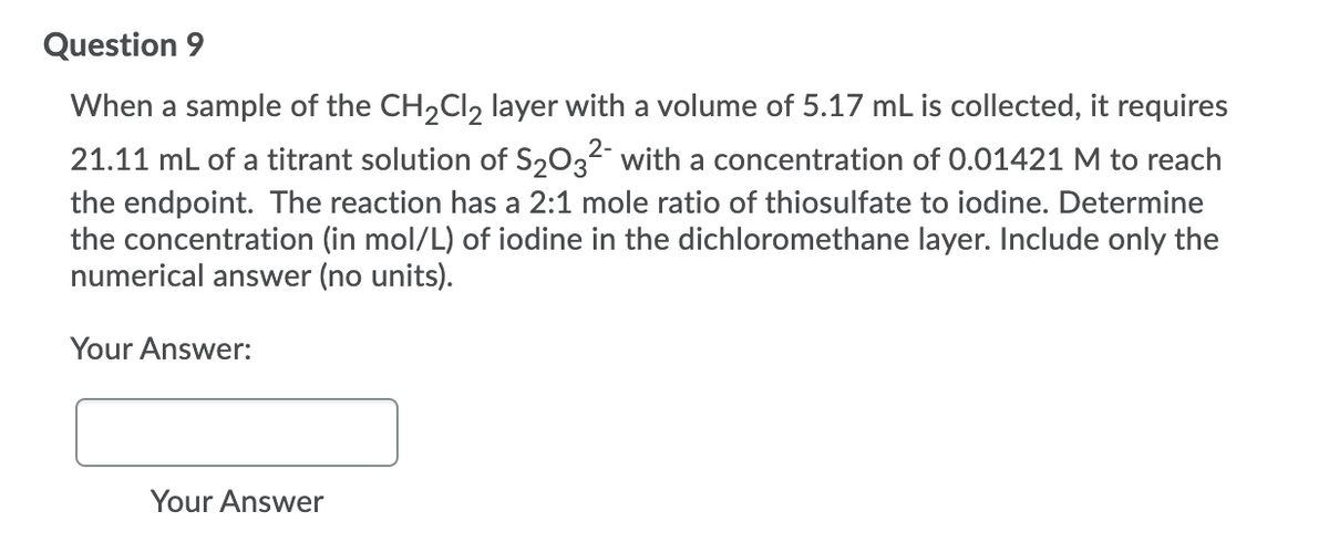 Question 9
When a sample of the CH2CI, layer with a volume of 5.17 mL is collected, it requires
21.11 mL of a titrant solution of S2032- with a concentration of 0.01421 M to reach
the endpoint. The reaction has a 2:1 mole ratio of thiosulfate to iodine. Determine
the concentration (in mol/L) of iodine in the dichloromethane layer. Include only the
numerical answer (no units).
Your Answer:
Your Answer
