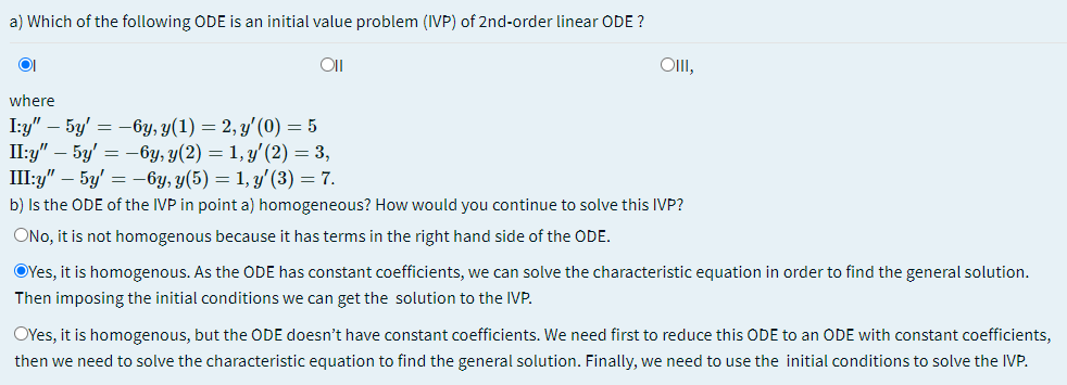 a) Which of the following ODE is an initial value problem (IVP) of 2nd-order linear ODE ?
OlI,
where
I:y" – 5y' = -6y, y(1) = 2, y'(0) = 5
Пу" - 5у 3 — бу, у(2) — 1, у' (2) — 3,
Шу" - 5у' —— 6у, у(5) — 1, у (3) — 7.
b) Is the ODE of the IVP in point a) homogeneous? How would you continue to solve this IVP?
ONo, it is not homogenous because it has terms in the right hand side of the ODE.
OYes, it is homogenous. As the ODE has constant coefficients, we can solve the characteristic equation in order to find the general solution.
Then imposing the initial conditions we can get the solution to the IVP.
OYes, it is homogenous, but the ODE doesn't have constant coefficients. We need first to reduce this ODE to an ODE with constant coefficients,
then we need to solve the characteristic equation to find the general solution. Finally, we need to use the initial conditions to solve the IVP.
