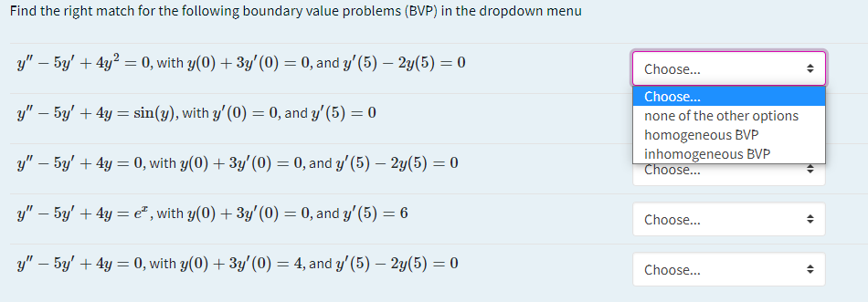 Find the right match for the following boundary value problems (BVP) in the dropdown menu
y" – 5y' + 4y? = 0, with y(0) + 3y'(0) = 0, and y'(5) – 2y(5) = 0
Choose...
Choose.
y" – 5y' + 4y = sin(y), with y'(0) = 0, and y'(5) = 0
none of the other options
homogeneous BVP
inhomogeneous BVP
y" – 5y' + 4y = 0, with y(0) + 3y' (0) = 0, and y'(5) – 2y(5) = 0
Choose..
y" – 5y' + 4y = e² , with y(0) + 3y'(0) = 0, and y'(5) = 6
Choose...
y" – 5y' + 4y = 0, with y(0) + 3y'(0) = 4, and y'(5) – 2y(5) = 0
Choose...
