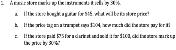 1. A music store marks up the instruments it sells by 30%.
a.
If the store bought a guitar for $45, what will be its store price?
b.
If the price tag on a trumpet says $104, how much did the store pay for it?
If the store paid $75 for a clarinet and sold it for $100, did the store mark up
the price by 30%?
C.
