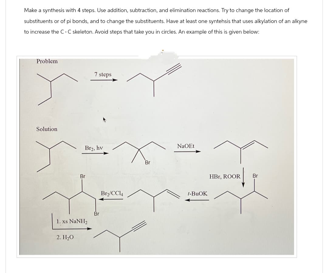 Make a synthesis with 4 steps. Use addition, subtraction, and elimination reactions. Try to change the location of
substituents or of pi bonds, and to change the substituents. Have at least one syntehsis that uses alkylation of an alkyne
to increase the C-C skeleton. Avoid steps that take you in circles. An example of this is given below:
Problem
7 steps
Solution
Br
Br₂, hv
1. xs NaNH2
2. H₂O
Br
Br₂/CC14
Br
NaOEt
t-BuOK
HBr, ROOR
Br