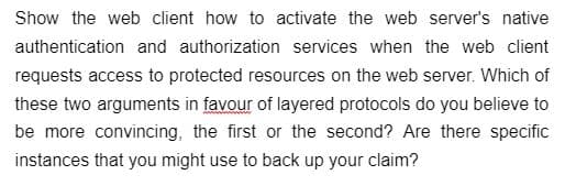 Show the web client how to activate the web server's native
authentication and authorization services when the web client
requests access to protected resources on the web server. Which of
these two arguments in favour of layered protocols do you believe to
be more convincing, the first or the second? Are there specific
instances that you might use to back up your claim?