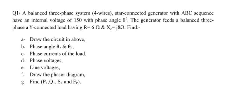 QI/ A balanced three-phase system (4-wires), star-connected generator with ABC sequence
have an internal voltage of 150 with phase angle 0°. The generator feeds a balanced three-
phase a Y-connected load having R= 6Q & X= j8N. Find:-
a- Draw the circuit in above,
b- Phase angle 0, & 03,
c- Phase currents of the load,
d- Phase voltages,
e- Line voltages,
f- Draw the phasor diagram,
g- Find (Pr,Qr, ST and Fp).
