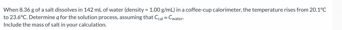 When 8.36 g of a salt dissolves in 142 mL of water (density = 1.00 g/mL) in a coffee-cup calorimeter, the temperature rises from 20.1°C
to 23.6°C. Determine q for the solution process, assuming that Ccal = Cwater-
Include the mass of salt in your calculation.
