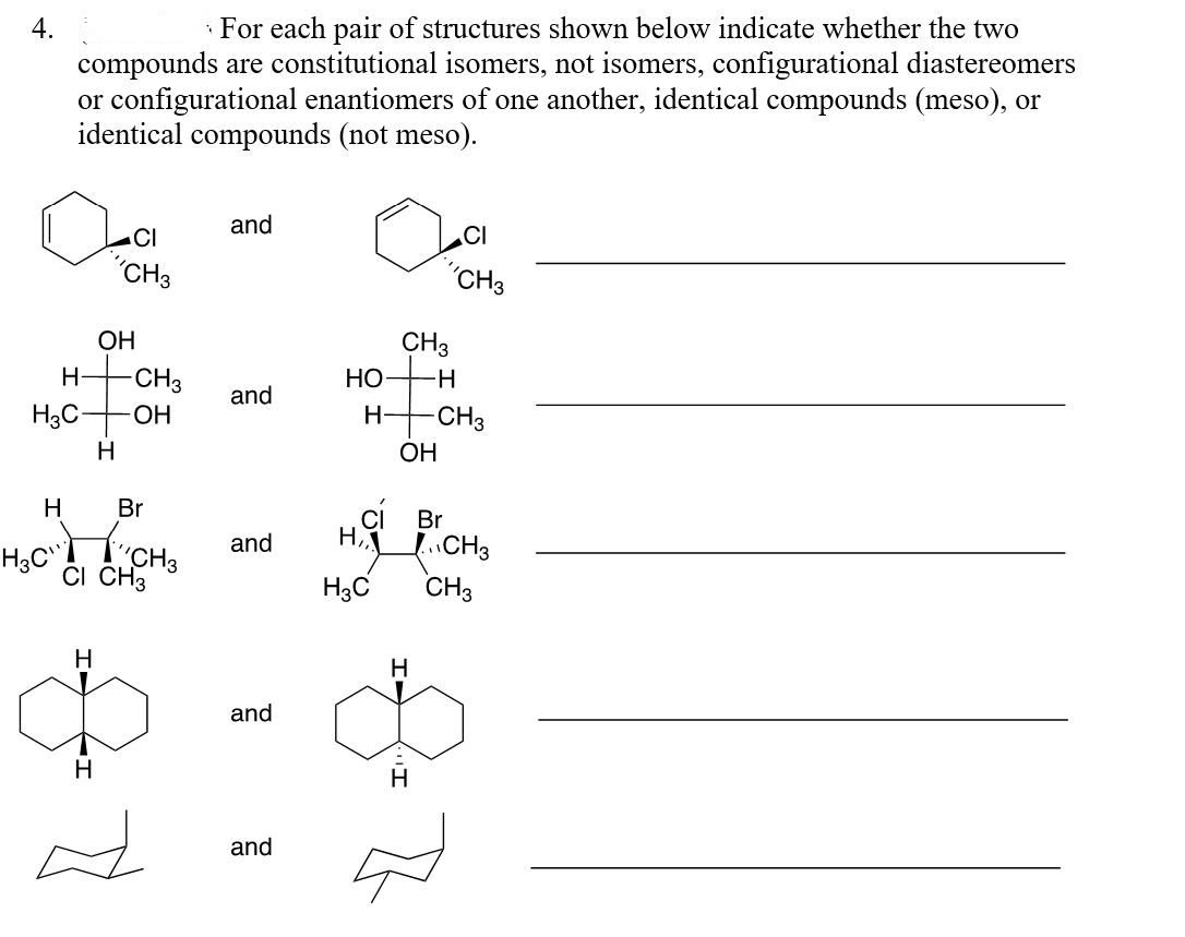 4.
· For each pair of structures shown below indicate whether the two
compounds are constitutional isomers, not isomers, configurational diastereomers
or configurational enantiomers of one another, identical compounds (meso), or
identical compounds (not meso).
and
CI
.CI
"CH3
"CH3
ОН
CH3
-CH3
НО
and
H3C-
ОН
H-
CH3
H
OH
H
Br
Br
LCH3
CH3
and
H
H3C"
ČI CH3
H3C
H.
H
and
H
and
