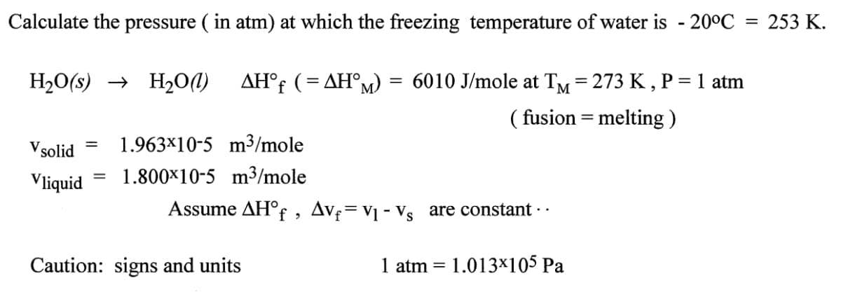 Calculate the pressure (in atm) at which the freezing temperature of water is -20°C = 253 K.
H₂O(s)→ H₂O(l) AH°f (= AHM)
V solid
1.963x10-5 m³/mole
Vliquid 1.800x10-5 m³/mole
=
=
=
Caution: signs and units
6010 J/mole at TM = 273 K,
(fusion = melting)
Assume AH°f, Av₁ = V₁ - Vs are constant · ·
1 atm
=
1.013×105 Pa
= 1 atm