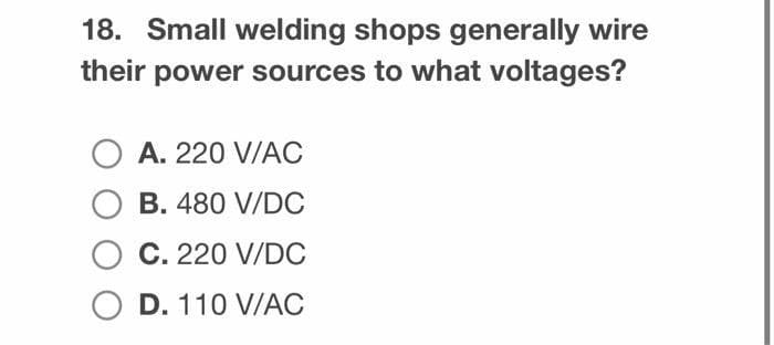 18. Small welding shops generally wire
their power sources to what voltages?
O A. 220 V/AC
OB. 480 V/DC
O C. 220 V/DC
O D. 110 V/AC
