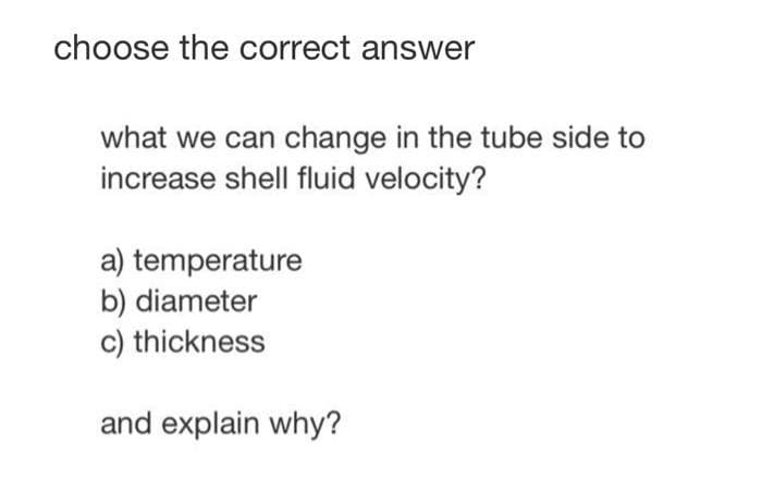 choose the correct answer
what we can change in the tube side to
increase shell fluid velocity?
a) temperature
b) diameter
c) thickness
and explain why?