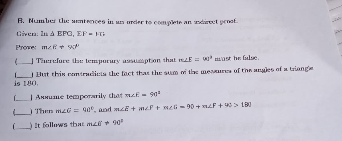 B. Number the sentences in an order to complete an indirect proof.
Given: In A EFG, EF = FG
Prove: mLE # 900
O Therefore the temporary assumption that mLE = 90° must be false.
O But this contradicts the fact that the sum of the measures of the angles of a triangle
is 180.
Assume temporarily that mzE = 90º
Then m2G =
90°, and mLE + mzF ++ mzG = 90 +m²F + 90 > 180
It follows that m¿E # 90°
