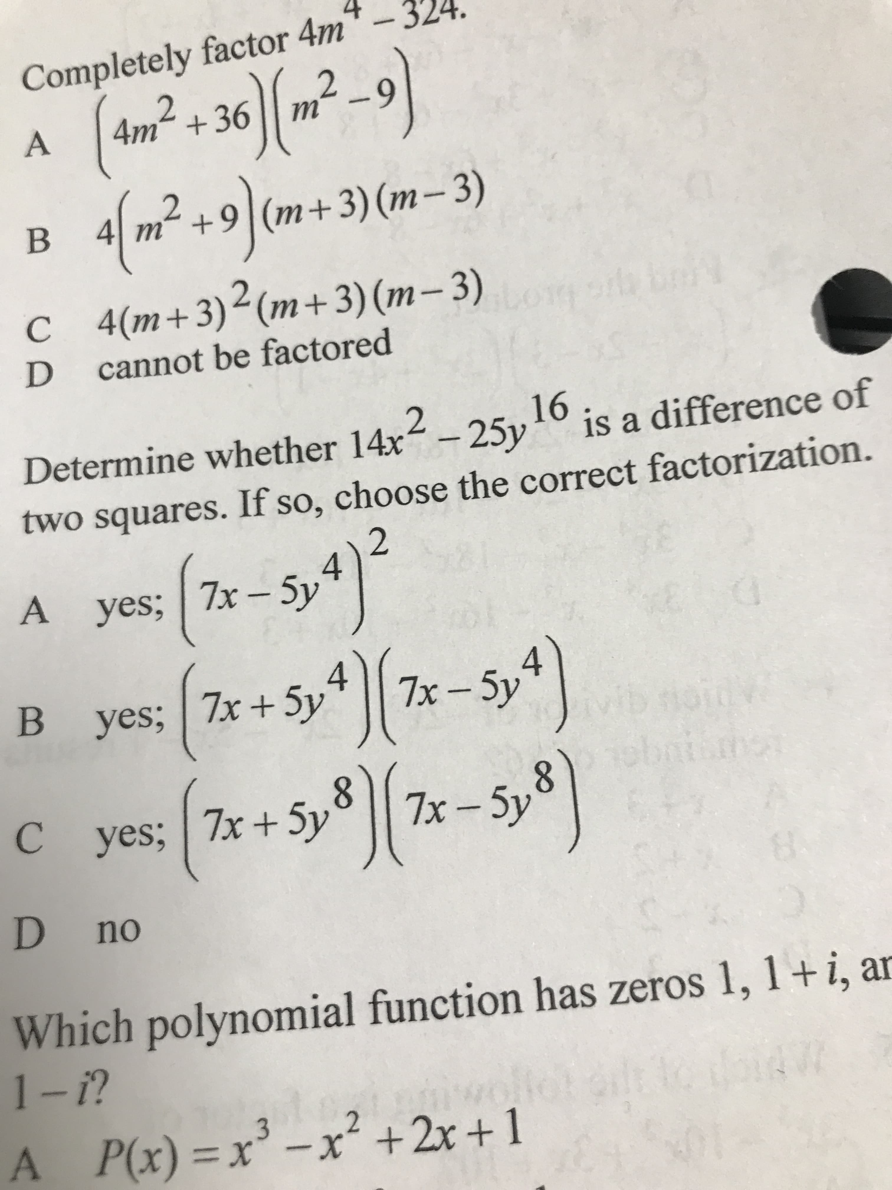 Completely factor 4m
4m² + 36 | .
A
67
2.
4 m² +9|(m+3) (m-3)
+ „Ul
(E – w) (E +w)[6+ u ];
C (m+3)<(m+3)(m– 3)
cannot be factored
D.
2.
Determine whether 14x -25y
96
is a difference of
two squares. If so, choose the correct factorization.
2
yes; | 7x – 5y
4.
B yes; 7x+5y* || 7x-5y*|
C yes; 7x+ 5y
8.
7x – 5y
lo
D no
Which polynomial function has zeros 1, 1+i, ar
A P(x)=x
3 _x² +2x +1
