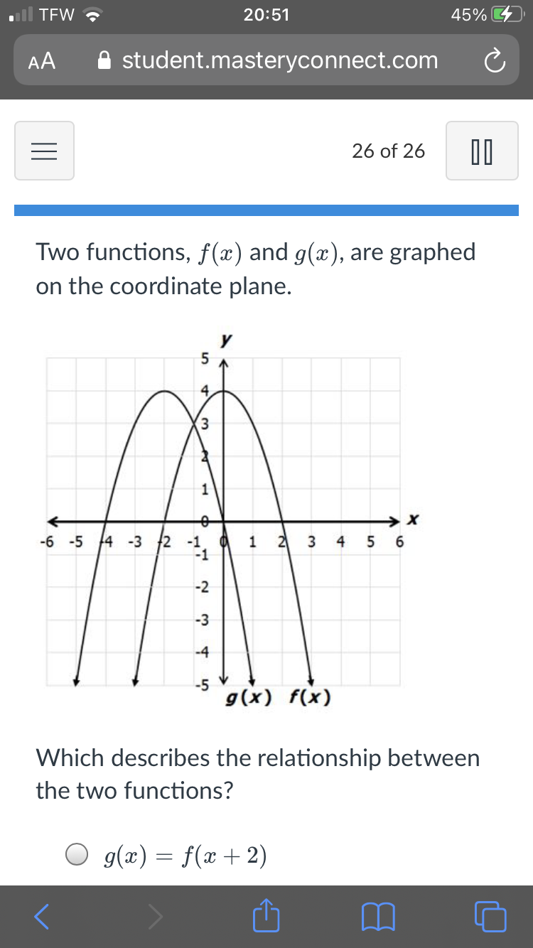 TEW ?
20:51
45%
AA
A student.masteryconnect.com
26 of 26
Two functions, f(x) and g(x), are graphed
on the coordinate plane.
-6 -5 14 -3 2
-1
2
4
6.
-1
-2
-3
-4
-5
g(x) f(x)
Which describes the relationship between
the two functions?
O g(x) = f(x + 2)
