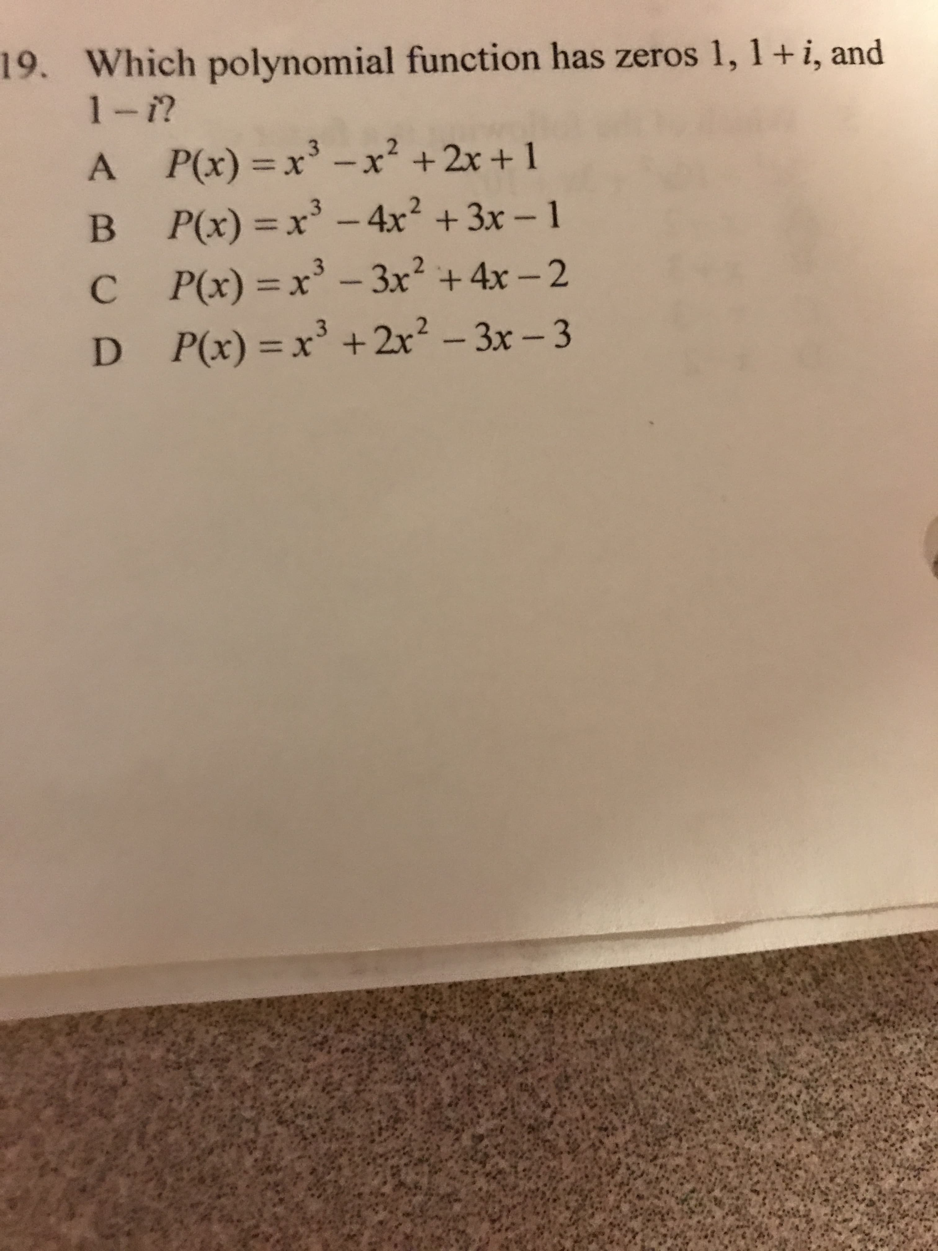 19. Which polynomial function has zeros 1, 1+i, and
3
A.
A P(x) x-x² +2x + 1
P(x)%3D:
%3D
-4x² +3x-1
X%3D
C P(x) =x 3x² +4x - 2
C.
-3x2 +4x-2
D P(x) =x' + 2x? - 3x- 3
X%3D
