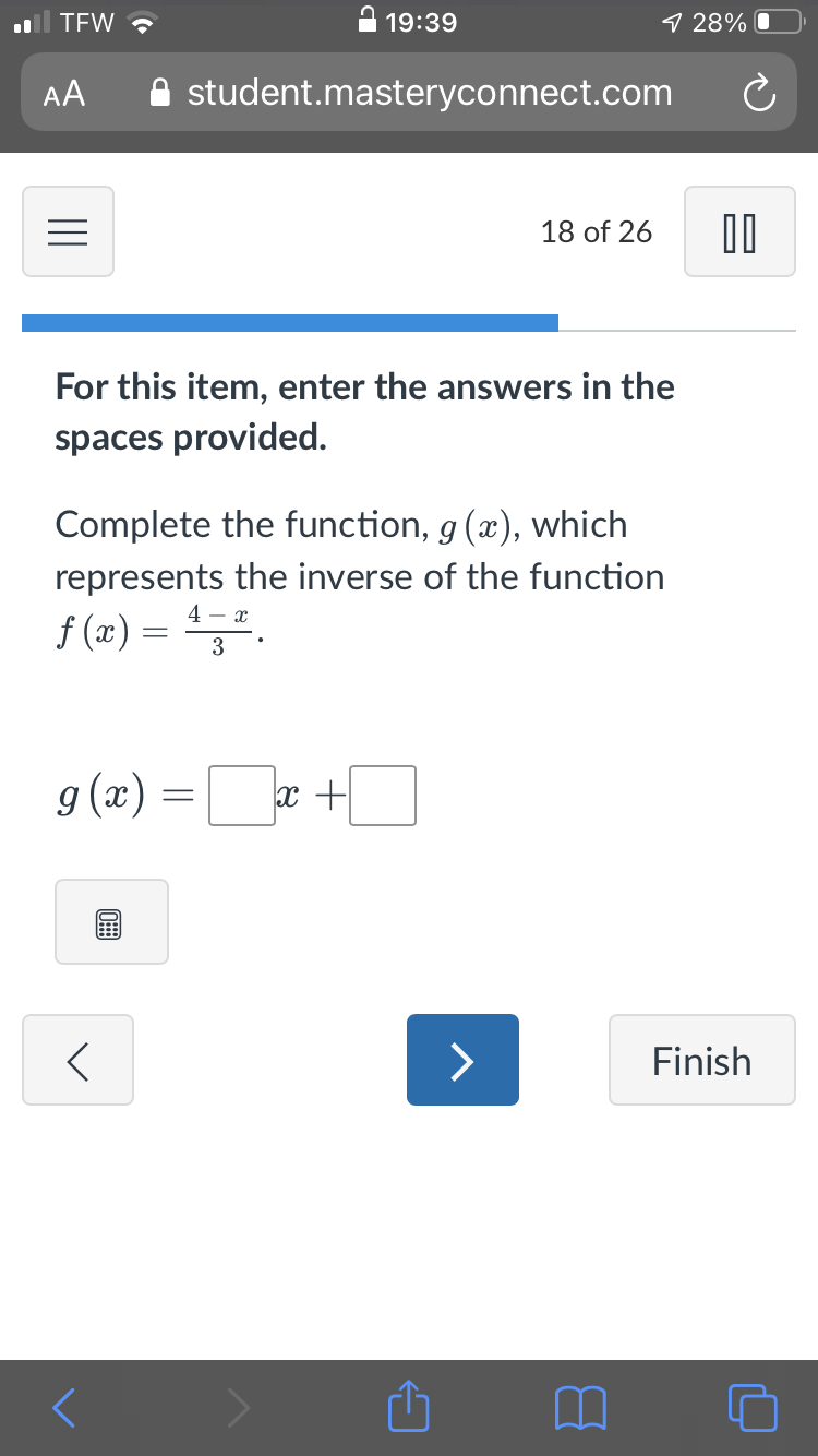 TEW ?
19:39
9 28% O
AA
A student.masteryconnect.com
18 of 26
For this item, enter the answers in the
spaces provided.
Complete the function, g (x), which
represents the inverse of the function
4 - x
f (x) = ".
3
g (x) =r +
>
Finish
