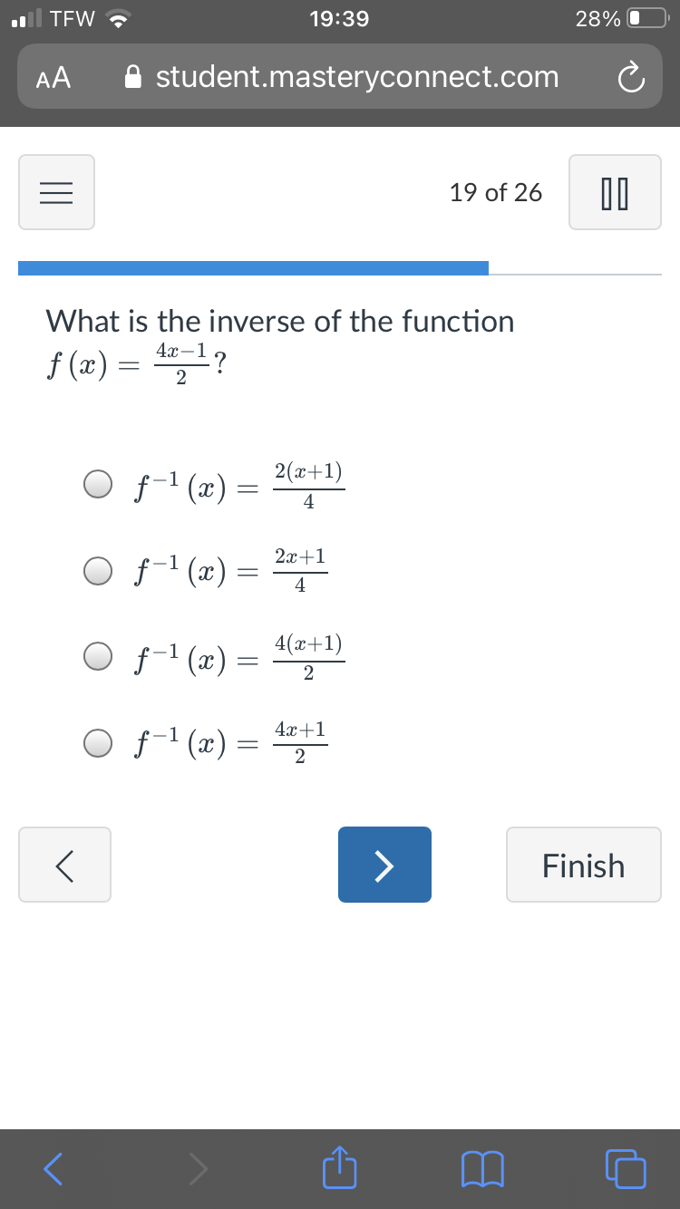 TEW ?
19:39
28% O
AA
A student.masteryconnect.com
19 of 26
What is the inverse of the function
f (x) = 1?
2
2(x+1)
O f-1 (æ) =
4
2x+1
O f-1 (x)
4
4(x+1)
O f1 (x) =
2
4x+1
O f-1 (x)
=
2
>
Finish
