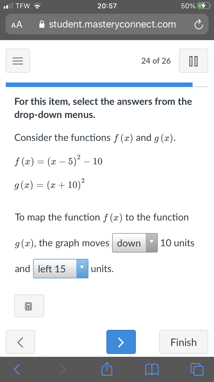 TEW ?
20:57
50%
AA
A student.masteryconnect.com
24 of 26
For this item, select the answers from the
drop-down menus.
Consider the functions f (x) and g (x).
f (x) = (x – 5)² – 10
2
9(x) = (x + 10)²
To map the function f (x) to the function
g(x), the graph moves down
10 units
and left 15
units.
>
Finish
