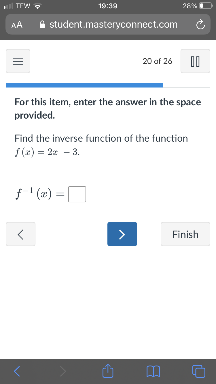 TEW ?
19:39
28% O
AA
A student.masteryconnect.com
20 of 26
For this item, enter the answer in the space
provided.
Find the inverse function of the function
f (x) = 2x – 3.
f-1 (x) =
<>
Finish
