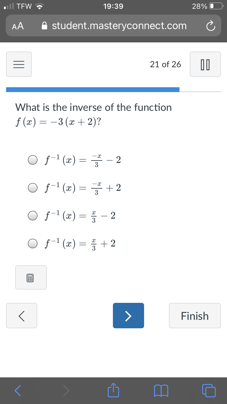 TEW ?
19:39
28% O
AA
A student.masteryconnect.com
21 of 26
What is the inverse of the function
f (x) = -3 (x + 2)?
O f-' (æ) = - 2
3
OfT (x) = 글 + 2
O f'(x) = 등 -2
O f-' (x) = + 2
>
Finish
