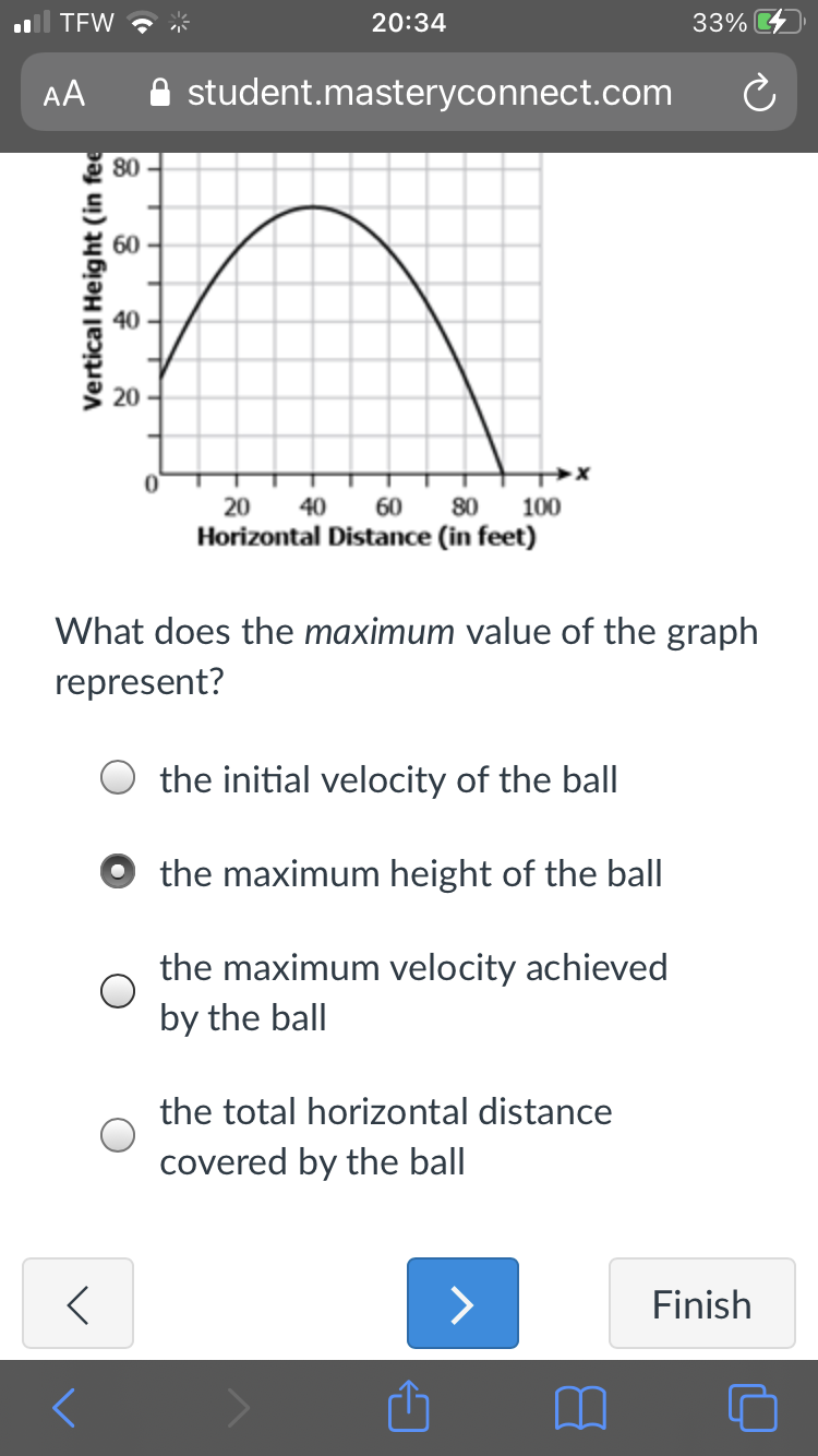 TFW ?
20:34
33%
AA
A student.masteryconnect.com
g 80 -
60
40
20
20
40
60
80
100
Horizontal Distance (in feet)
What does the maximum value of the graph
represent?
the initial velocity of the ball
the maximum height of the ball
the maximum velocity achieved
by the ball
the total horizontal distance
covered by the ball
>
Finish
Vertical Height (in fee
