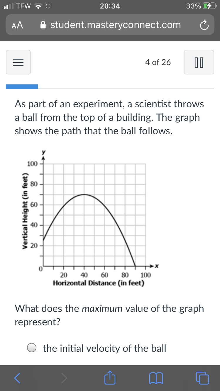 TFW ?
20:34
33%
AA
A student.masteryconnect.com
4 of 26
As part of an experiment, a scientist throws
a ball from the top of a building. The graph
shows the path that the ball follows.
100
80
60
40
20
20
40
60
80
100
Horizontal Distance (in feet)
What does the maximum value of the graph
represent?
the initial velocity of the ball
Vertical Height (in feet)

